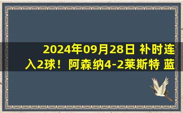 2024年09月28日 补时连入2球！阿森纳4-2莱斯特 蓝狐门将13次扑救马丁内利传射